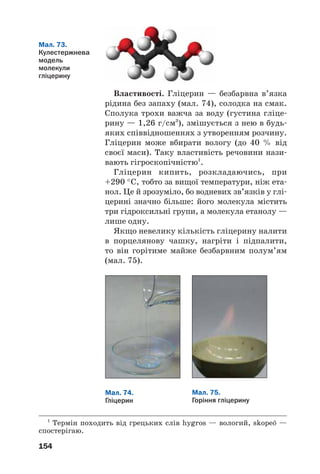 154
Властивості. Гліцерин — безбарвна в’язка
рідина без запаху (мал. 74), солодка на смак.
Сполука трохи важча за воду (густина гліце
рину — 1,26 г/см3
), змішується з нею в будь
яких співвідношеннях з утворенням розчину.
Гліцерин може вбирати вологу (до 40 % від
своєї маси). Таку властивість речовини нази
вають гігроскопічністю1
.
Гліцерин кипить, розкладаючись, при
+290 °С, тобто за вищої температури, ніж ета
нол. Це й зрозуміло, бо водневих зв’язків у глі
церині значно більше: його молекула містить
три гідроксильні групи, а молекула етанолу —
лише одну.
Якщо невелику кількість гліцерину налити
в порцелянову чашку, нагріти і підпалити,
то він горітиме майже безбарвним полум’ям
(мал. 75).
1
Термін походить від грецьких слів hygros — вологий, skope» —
спостерігаю.
Мал. 74.
Гліцерин
Мал. 75.
Горіння гліцерину
Мал. 73.
Кулестержнева
модель
молекули
гліцерину
 