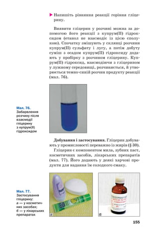 155
Мал. 76.
Забарвлення
розчину після
взаємодії
гліцерину
з купрум(ІІ)
гідроксидом
Напишіть рівняння реакції горіння гліце
рину.
Виявити гліцерин у розчині можна за до
помогою його реакції з купрум(ІІ) гідрок
сидом (етанол не взаємодіє із цією сполу
кою). Спочатку змішують у склянці розчини
купрум(ІІ) сульфату і лугу, а потім добуту
суміш з осадом купрум(ІІ) гідроксиду дода
ють у пробірку з розчином гліцерину. Куп
рум(ІІ) гідроксид, взаємодіючи з гліцерином
у лужному середовищі, розчиняється, й утво
рюється темно синій розчин продукту реакції
(мал. 76).
Добування і застосування. Гліцерин добува
ють у промисловості переважно із жирів (§ 30).
Гліцерин є компонентом мила, зубних паст,
косметичних засобів, лікарських препаратів
(мал. 77). Його додають у деякі харчові про
дукти для надання їм солодкого смаку.
Мал. 77.
Застосування
гліцерину:
а — у косметич
них засобах;
б — у лікарських
препаратах ба
 