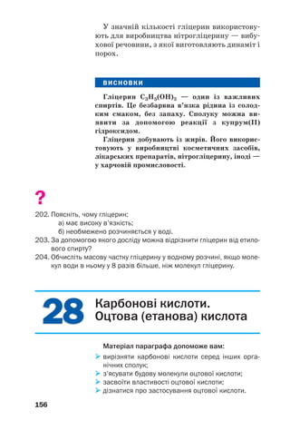 2828
156
У значній кількості гліцерин використову
ють для виробництва нітрогліцерину — вибу
хової речовини, з якої виготовляють динаміт і
порох.
ВИСНОВКИ
Гліцерин С3Н5(ОН)3 — один із важливих
спиртів. Це безбарвна в’язка рідина із солод
ким смаком, без запаху. Сполуку можна ви
явити за допомогою реакції з купрум(ІІ)
гідроксидом.
Гліцерин добувають із жирів. Його викорис
товують у виробництві косметичних засобів,
лікарських препаратів, нітрогліцерину, іноді —
у харчовій промисловості.
?
202. Поясніть, чому гліцерин:
а) має високу в’язкість;
б) необмежено розчиняється у воді.
203. За допомогою якого досліду можна відрізнити гліцерин від етило
вого спирту?
204. Обчисліть масову частку гліцерину у водному розчині, якщо моле
кул води в ньому у 8 разів більше, ніж молекул гліцерину.
Карбонові кислоти.
Оцтова (етанова) кислота
Матеріал параграфа допоможе вам:
вирізняти карбонові кислоти серед інших орга
нічних сполук;
з’ясувати будову молекули оцтової кислоти;
засвоїти властивості оцтової кислоти;
дізнатися про застосування оцтової кислоти.
 