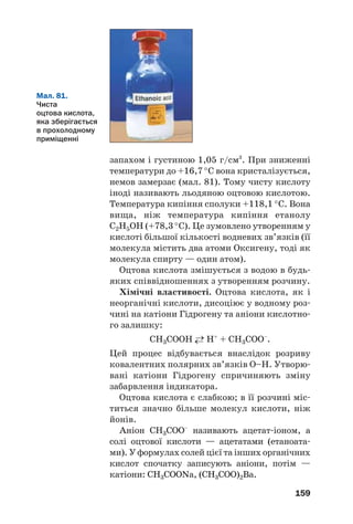 159
Мал. 81.
Чиста
оцтова кислота,
яка зберігається
в прохолодному
приміщенні
запахом і густиною 1,05 г/см3
. При зниженні
температури до +16,7 °С вона кристалізується,
немов замерзає (мал. 81). Тому чисту кислоту
іноді називають льодяною оцтовою кислотою.
Температура кипіння сполуки +118,1 °С. Вона
вища, ніж температура кипіння етанолу
С2Н5ОН (+78,3 °С). Це зумовлено утворенням у
кислоті більшої кількості водневих зв’язків (її
молекула містить два атоми Оксигену, тоді як
молекула спирту — один атом).
Оцтова кислота змішується з водою в будь
яких співвідношеннях з утворенням розчину.
Хімічні властивості. Оцтова кислота, як і
неорганічні кислоти, дисоціює у водному роз
чині на катіони Гідрогену та аніони кислотно
го залишку:
СН3СООН ←→ Н+
+ СН3СОО–
.
Цей процес відбувається внаслідок розриву
ковалентних полярних зв’язків О–Н. Утворю
вані катіони Гідрогену спричиняють зміну
забарвлення індикатора.
Оцтова кислота є слабкою; в її розчині міс
титься значно більше молекул кислоти, ніж
йонів.
Аніон СН3СОО–
називають ацетат іоном, а
солі оцтової кислоти — ацетатами (етаноата
ми). У формулах солей цієї та інших органічних
кислот спочатку записують аніони, потім —
катіони: CH3COONa, (CH3COO)2Ва.
 