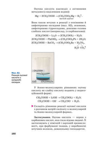 160
Оцтова кислота взаємодіє з активними
металами (з виділенням водню):
Mg + 2CH3COOH → (CH3COO)2Mg + H2↑.
магній ацетат
Вона також вступає в реакції з осн¼вними й
амфотерними оксидами (мал. 82), основами,
амфотерними гідроксидами, деякими солями
слабких кислот (наприклад, із карбонатами):
2CH3COOH + Li2O → 2CH3COOLi + H2О;
2CH3COOH + Pb(OH)2 → (CH3COO)2Pb + 2H2О;
2CH3COOH + BaCO3 → (CH3COO)2Ba + H2CO3.
H2O CO2↑
Мал. 82.
Реакція оцтової
кислоти з
купрум(ІІ)
оксидом CuO
CH3COOH
(CH3COO)2Cu
У йонно молекулярних рівняннях оцтову
кислоту як слабку кислоту подають у недисо
ційованій формі:
CH3COOH + LiOH → CH3COOLi + H2О;
CH3COOH + OH–
→ CH3COO–
+ H2О.
Складіть рівняння реакції оцтової кислоти
з розчином натрій силікату в молекулярній
та йонно молекулярній формах.
Застосування. Оцтова кислота — перша з
карбонових кислот, яка стала відома людині. Її
застосовують у хімічній і харчовій промисло
вості, при фарбуванні тканин, у виробництві
штучних волокон, домашньому господарстві.
 