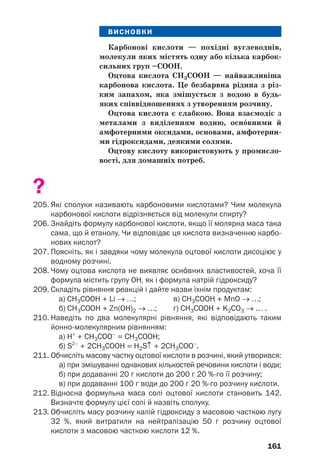161
ВИСНОВКИ
Карбонові кислоти — похідні вуглеводнів,
молекули яких містять одну або кілька карбок
сильних груп –СООН.
Оцтова кислота СН3СООН — найважливіша
карбонова кислота. Це безбарвна рідина з різ
ким запахом, яка змішується з водою в будь
яких співвідношеннях з утворенням розчину.
Оцтова кислота є слабкою. Вона взаємодіє з
металами з виділенням водню, осн¼вними й
амфотерними оксидами, основами, амфотерни
ми гідроксидами, деякими солями.
Оцтову кислоту використовують у промисло
вості, для домашніх потреб.
?
205. Які сполуки називають карбоновими кислотами? Чим молекула
карбонової кислоти відрізняється від молекули спирту?
206. Знайдіть формулу карбонової кислоти, якщо її молярна маса така
сама, що й етанолу. Чи відповідає ця кислота визначенню карбо
нових кислот?
207. Поясніть, як і завдяки чому молекула оцтової кислоти дисоціює у
водному розчині.
208. Чому оцтова кислота не виявляє осн¼вних властивостей, хоча її
формула містить групу ОН, як і формула натрій гідроксиду?
209. Складіть рівняння реакцій і дайте назви їхнім продуктам:
а) СН3СООН + Li → …; в) СН3СООН + MnO → …;
б) СН3СООН + Zn(OH)2 → …; г) СН3СООН + K2СO3 → … .
210. Наведіть по два молекулярні рівняння, які відповідають таким
йонно молекулярним рівнянням:
а) Н+
+ СН3СОО–
= СН3СООН;
б) S2–
+ 2CH3COOH = H2S↑ + 2CH3COO–
.
211. Обчисліть масову частку оцтової кислоти в розчині, який утворився:
а) при змішуванні однакових кількостей речовини кислоти і води;
б) при додаванні 20 г кислоти до 200 г 20 % го її розчину;
в) при додаванні 100 г води до 200 г 20 % го розчину кислоти.
212. Відносна формульна маса солі оцтової кислоти становить 142.
Визначте формулу цієї солі й назвіть сполуку.
213. Обчисліть масу розчину калій гідроксиду з масовою часткою лугу
32 %, який витратили на нейтралізацію 50 г розчину оцтової
кислоти з масовою часткою кислоти 12 %.
 
