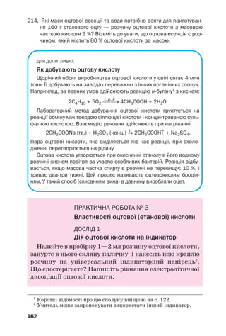162
214. Які маси оцтової есенції та води потрібно взяти для приготуван
ня 160 г столового оцту — розчину оцтової кислоти з масовою
часткою кислоти 9 %? Візьміть до уваги, що оцтова есенція є роз
чином, який містить 80 % оцтової кислоти за масою.
ДЛЯ ДОПИТЛИВИХ
Як добувають оцтову кислоту
Щорічний обсяг виробництва оцтової кислоти у світі сягає 4 млн
тонн. Її добувають на заводах переважно з інших органічних сполук.
Наприклад, за певних умов здійснюють реакцію н бутану1
з киснем:
t, p, k
2С4Н10 + 5О2 ⎯⎯→ 4CH3COOH + 2H2O.
Лабораторний метод добування оцтової кислоти ґрунтується на
реакції обміну між твердою сіллю цієї кислоти і концентрованою суль
фатною кислотою. Взаємодію речовин здійснюють при нагріванні:
t
2CH3COONa (тв.) + H2SO4 (конц.) → 2CH3COOН↑ + Na2SO4.
Пара оцтової кислоти, яка виділяється під час реакції, при охоло
дженні перетворюється на рідину.
Оцтова кислота утворюється при окисненні етанолу в його водному
розчині киснем повітря за участю особливих бактерій. Реакція відбу
вається, якщо масова частка спирту в розчині не перевищує 10 %, і
триває два три тижні. Цей процес називають оцтовокислим бродін
ням. У такий спосіб (скисанням вина) в давнину виробляли оцет.
ПРАКТИЧНА РОБОТА № 3
Властивості оцтової (етанової) кислоти
ДОСЛІД 1
Дія оцтової кислоти на індикатор
Налийте в пробірку 1—2 мл розчину оцтової кислоти,
занурте в нього скляну паличку і нанесіть нею краплю
розчину на універсальний індикаторний папірець2
.
Що спостерігаєте? Напишіть рівняння електролітичної
дисоціації оцтової кислоти.
1
Короткі відомості про цю сполуку вміщено на с. 122.
2
Учитель може запропонувати використати інший індикатор.
 