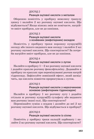 163
ДОСЛІД 2
Реакція оцтової кислоти з металом
Обережно помістіть у пробірку невелику гранулу
цинку і налийте 2 мл розчину оцтової кислоти. Що
відбувається? Якщо ніяких змін не помічаєте, нагрій
те вміст пробірки, але не до кипіння.
ДОСЛІД 3
Реакція оцтової кислоти
з осн¼вним (амфотерним) оксидом
Помістіть у пробірку трохи порошку купрум(ІІ)
оксиду або іншого виданого вам оксиду і налийте 2 мл
розчину оцтової кислоти. Що спостерігаєте? За потре
би нагрійте вміст пробірки, але не до кипіння.
ДОСЛІД 4
Реакція оцтової кислоти з лугом
Налийте в пробірку 1—2 мл розчину оцтової кислоти
і додайте краплю розчину фенолфталеїну. Додавайте в
пробірку по краплях при перемішуванні розчин натрій
гідроксиду. Зафіксуйте зовнішній ефект, який засвід
чить, що кислота повністю прореагувала з лугом.
ДОСЛІД 5
Реакція оцтової кислоти з нерозчинною
основою (амфотерним гідроксидом)
Налийте в пробірку 1 мл розчину лугу і додайте
стільки ж розчину купрум(ІІ) сульфату або виданого
вам розчину іншої солі. Що спостерігаєте?
Перемішайте суміш з осадом і долийте до неї 2 мл
розчину оцтової кислоти. Що відбувається в пробірці?
ДОСЛІД 6
Реакція оцтової кислоти із сіллю
Помістіть у пробірку трохи кальцій карбонату і на
лийте 2 мл розчину оцтової кислоти. Що спостерігаєте?
 