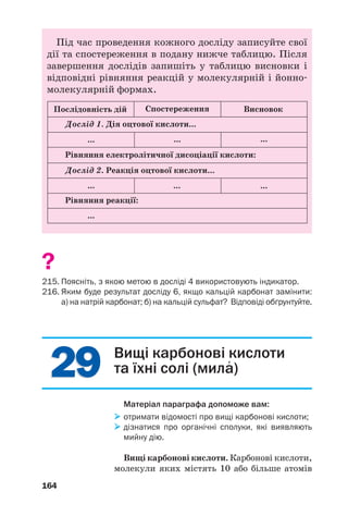 2929
164
Під час проведення кожного досліду записуйте свої
дії та спостереження в подану нижче таблицю. Після
завершення дослідів запишіть у таблицю висновки і
відповідні рівняння реакцій у молекулярній і йонно
молекулярній формах.
Послідовність дій
Дослід 1. Дія оцтової кислоти...
... ... ...
Рівняння електролітичної дисоціації кислоти:
Дослід 2. Реакція оцтової кислоти...
... ... ...
Рівняння реакції:
...
Спостереження Висновок
?
215. Поясніть, з якою метою в досліді 4 використовують індикатор.
216. Яким буде результат досліду 6, якщо кальцій карбонат замінити:
а) на натрій карбонат; б) на кальцій сульфат? Відповіді обґрунтуйте.
Вищі карбонові кислоти
та їхні солі (мила′
)
Матеріал параграфа допоможе вам:
отримати відомості про вищі карбонові кислоти;
дізнатися про органічні сполуки, які виявляють
мийну дію.
Вищі карбонові кислоти. Карбонові кислоти,
молекули яких містять 10 або більше атомів
 