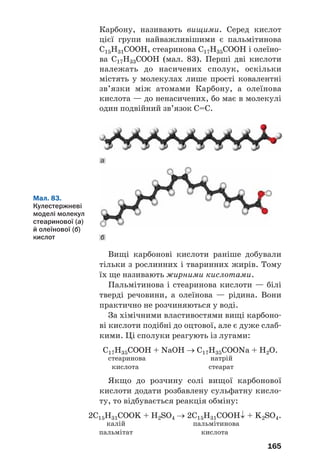 165
Карбону, називають вищими. Серед кислот
цієї групи найважливішими є пальмітинова
С15Н31СООН, стеаринова С17Н35СООН і олеїно
ва С17Н33СООН (мал. 83). Перші дві кислоти
належать до насичених сполук, оскільки
містять у молекулах лише прості ковалентні
зв’язки між атомами Карбону, а олеїнова
кислота — до ненасичених, бо має в молекулі
один подвійний зв’язок С=С.
Мал. 83.
Кулестержневі
моделі молекул
стеаринової (а)
й олеїнової (б)
кислот
Вищі карбонові кислоти раніше добували
тільки з рослинних і тваринних жирів. Тому
їх ще називають жирними кислотами.
Пальмітинова і стеаринова кислоти — білі
тверді речовини, а олеїнова — рідина. Вони
практично не розчиняються у воді.
За хімічними властивостями вищі карбоно
ві кислоти подібні до оцтової, але є дуже слаб
кими. Ці сполуки реагують із лугами:
С17Н35СООН + NaOH → С17Н35СООNa + H2O.
стеаринова натрій
кислота стеарат
Якщо до розчину солі вищої карбонової
кислоти додати розбавлену сульфатну кисло
ту, то відбувається реакція обміну:
2С15Н31СООK + Н2SО4 → 2С15Н31СООН↓ + K2SО4.
калій пальмітинова
пальмітат кислота
б
а
 