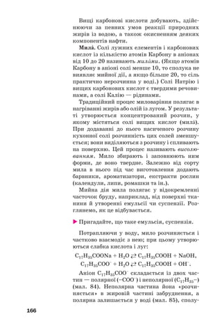 166
Вищі карбонові кислоти добувають, здійс
нюючи за певних умов реакції природних
жирів із водою, а також окисненням деяких
компонентів нафти.
МилŽ. Солі лужних елементів і карбонових
кислот із кількістю атомів Карбону в аніонах
від 10 до 20 називають милŽми. (Якщо атомів
Карбону в аніоні солі менше 10, то сполука не
виявляє мийної дії, а якщо більше 20, то сіль
практично нерозчинна у воді.) Солі Натрію і
вищих карбонових кислот є твердими речови
нами, а солі Калію — рідинами.
Традиційний процес миловаріння полягає в
нагріванні жирів або олій із лугом. У результа
ті утворюється концентрований розчин, у
якому містяться солі вищих кислот (милŽ).
При додаванні до нього насиченого розчину
кухонної солі розчинність цих солей зменшу
ється; вони виділяються з розчину і спливають
на поверхню. Цей процес називають висолю
ванням. Мило збирають і заповнюють ним
форми, де воно твердне. Залежно від сорту
мила в нього під час виготовлення додають
барвники, ароматизатори, екстракти рослин
(календули, липи, ромашки та ін.).
Мийна дія мила полягає у відокремленні
часточок бруду, наприклад, від поверхні тка
нини й утворенні емульсії чи суспензії. Роз
глянемо, як це відбувається.
Пригадайте, що таке емульсія, суспензія.
Потрапляючи у воду, мило розчиняється і
частково взаємодіє з нею; при цьому утворю
ються слабка кислота і луг:
С17Н35СООNa + H2O ←→ С17Н35СООH + NaOH,
С17Н35СОО–
+ H2O ←→ С17Н35СООH + OH–
.
Аніон С17Н35СОО–
складається із двох час
тин — полярної (–СОО–
) і неполярної (С17Н35–)
(мал. 84). Неполярна частина йона «розчи
няється» в жировій частині забруднення, а
полярна залишається у воді (мал. 85), сполу
 