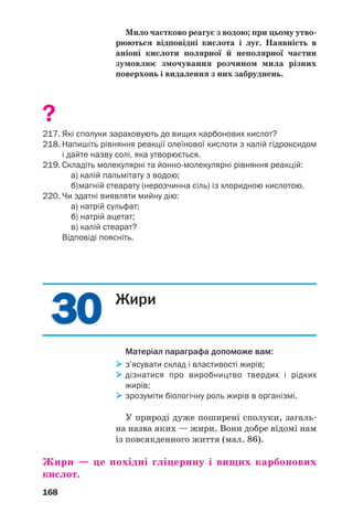 3030
168
Мило частково реагує з водою; при цьому утво
рюються відповідні кислота і луг. Наявність в
аніоні кислоти полярної й неполярної частин
зумовлює змочування розчином мила різних
поверхонь і видалення з них забруднень.
?
217. Які сполуки зараховують до вищих карбонових кислот?
218. Напишіть рівняння реакції олеїнової кислоти з калій гідроксидом
і дайте назву солі, яка утворюється.
219. Складіть молекулярні та йонно молекулярні рівняння реакцій:
а) калій пальмітату з водою;
б)магній стеарату (нерозчинна сіль) із хлоридною кислотою.
220. Чи здатні виявляти мийну дію:
а) натрій сульфат;
б) натрій ацетат;
в) калій стеарат?
Відповіді поясніть.
Жири
Матеріал параграфа допоможе вам:
з’ясувати склад і властивості жирів;
дізнатися про виробництво твердих і рідких
жирів;
зрозуміти біологічну роль жирів в організмі.
У природі дуже поширені сполуки, загаль
на назва яких — жири. Вони добре відомі нам
із повсякденного життя (мал. 86).
Жири — це похідні гліцерину і вищих карбонових
кислот.
 