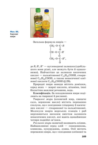 169
Загальна формула жирів —
де R, R′, R′′ — вуглеводневі залишки (здебіль
шого вони різні, але можуть бути й однако
вими). Найчастіше це залишки насичених
кислот — пальмітинової С15Н31СООН, стеари
нової С17Н35СООН, а також ненасиченої олеї
нової кислоти С17Н33СООН (§ 29).
Природні жири завжди містять домішки,
серед яких — жирні кислоти, вітаміни, інші
біологічно важливі речовини, вода.
Класифікація. За походженням жири поді
ляють на тваринні й рослинні.
Тваринні жири (яловичий жир, свиняче
сало, вершкове масло) містять переважно
сполуки, що є похідними гліцерину й насиче
них кислот — стеаринової та пальмітинової.
Молекули жирів морських ссавців і риб
вирізняються високим вмістом залишків
ненасичених кислот, які мають щонайменше
чотири подвійні зв’язки.
Рослинні жири зазвичай називають оліями.
Найважливіші серед олій — соняшникова,
оливкова, кукурудзяна, лляна. Олії містять
переважно жири, що є похідними олеїнової та
Мал. 86.
Харчові
жири
,
 