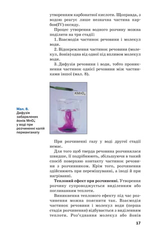 17
утворенням карбонатної кислоти. Щоправда, з
водою реагує лише незначна частина кар
бон(IV) оксиду.
Процес утворення водного розчину можна
поділити на три стадії:
1. Взаємодія частинок речовини і молекул
води.
2. Відокремлення частинок речовини (моле
кул, йонів) одна від одної під впливом молекул
води.
3. Дифузія речовини і води, тобто проник
нення частинок однієї речовини між частин
ками іншої (мал. 8).
Мал. 8.
Дифузія
забарвлених
йонів MnO4
–
у воді при
розчиненні калій
перманганату
KMnO4
При розчиненні газу у воді другої стадії
немає.
Для того щоб тверда речовина розчинялася
швидше, її подрібнюють, збільшуючи в такий
спосіб поверхню контакту частинок речови
ни з розчинником. Крім того, розчинення
здійснюють при перемішуванні, а іноді й при
нагріванні.
Тепловий ефект при розчиненні. Утворення
розчину супроводжується виділенням або
поглинанням теплоти.
Виникнення теплового ефекту під час роз
чинення можна пояснити так. Взаємодія
частинок речовини і молекул води (перша
стадія розчинення) відбувається з виділенням
теплоти. Роз’єднання молекул або йонів
 
