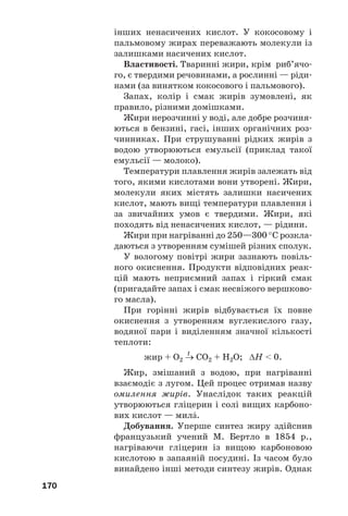 170
інших ненасичених кислот. У кокосовому і
пальмовому жирах переважають молекули із
залишками насичених кислот.
Властивості. Тваринні жири, крім риб’ячо
го, є твердими речовинами, а рослинні — ріди
нами (за винятком кокосового і пальмового).
Запах, колір і смак жирів зумовлені, як
правило, різними домішками.
Жири нерозчинні у воді, але добре розчиня
ються в бензині, гасі, інших органічних роз
чинниках. При струшуванні рідких жирів з
водою утворюються емульсії (приклад такої
емульсії — молоко).
Температури плавлення жирів залежать від
того, якими кислотами вони утворені. Жири,
молекули яких містять залишки насичених
кислот, мають вищі температури плавлення і
за звичайних умов є твердими. Жири, які
походять від ненасичених кислот, — рідини.
Жири при нагріванні до 250—300 °С розкла
даються з утворенням сумішей різних сполук.
У вологому повітрі жири зазнають повіль
ного окиснення. Продукти відповідних реак
цій мають неприємний запах і гіркий смак
(пригадайте запах і смак несвіжого вершково
го масла).
При горінні жирів відбувається їх повне
окиснення з утворенням вуглекислого газу,
водяної пари і виділенням значної кількості
теплоти:
t
жир + О2 → СО2 + Н2О; ΔН < 0.
Жир, змішаний з водою, при нагріванні
взаємодіє з лугом. Цей процес отримав назву
омилення жирів. Унаслідок таких реакцій
утворюються гліцерин і солі вищих карбоно
вих кислот — милŽ.
Добування. Уперше синтез жиру здійснив
французький учений М. Бертло в 1854 р.,
нагріваючи гліцерин із вищою карбоновою
кислотою в запаяній посудині. Із часом було
винайдено інші методи синтезу жирів. Однак
 