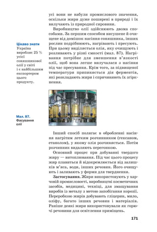 171
усі вони не набули промислового значення,
оскільки жири дуже поширені в природі і їх
вилучають із природної сировини.
Виробництво олії здійснюють двома спо
собами. За першим способом висушене й очи
щене від домішок насіння соняшника, інших
рослин подрібнюють, нагрівають і пресують.
При цьому виділяється олія, яку очищують і
розливають у різні ємкості (мал. 87). Нагрі
вання потрібне для зменшення в’язкості
олії, щоб вона легше вилучалася з насіння
під час пресування. Крім того, за підвищеної
температури припиняється дія ферментів,
які розкладають жири і спричиняють їх згірк
нення.
Цікаво знати
Україна
виробляє 25 %
усієї
соняшникової
олії у світі
і є найбільшим
експортером
цього
продукту.
Мал. 87.
Фасування
олії
Інший спосіб полягає в обробленні насін
ня нагрітим летким розчинником (гексаном,
етанолом), у якому олія розчиняється. Потім
розчинник видаляють перегонкою.
Основний процес при добуванні твердого
жиру — витоплювання. Під час цього процесу
жир плавиться й відокремлюється від залиш
ків м’яса, води, інших речовин. Його очищу
ють і заливають у форми для тверднення.
Застосування. Жири використовують у хар
човій промисловості, виробництві косметичних
засобів, медицині, техніці, для змащування
виробів із металу з метою запобігання корозії.
Переробкою жирів добувають гліцерин, мило,
оліфу, багато інших речовин і матеріалів.
Раніше деякі жири використовували як горю
чі речовини для освітлення приміщень.
 