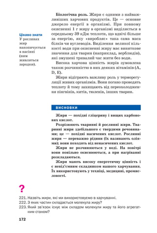 172
Біологічна роль. Жири є одними з найваж
ливіших харчових продуктів. Це — основне
джерело енергії в організмі. При повному
окисненні 1 г жиру в організмі виділяється в
середньому 39 кДж теплоти, що вдвічі більше
за енергію, яку «виробляє» така сама маса
білків чи вуглеводів. Виділення великої кіль
кості води при окисненні жиру має виняткове
значення для тварин (наприклад, верблюдів),
які змушені тривалий час жити без води.
Висока харчова цінність жирів зумовлена
також розчинністю в них деяких вітамінів (A,
D, Е).
Жири відіграють важливу роль у терморегу
ляції живих організмів. Вони погано проводять
теплоту й тому захищають від переохолоджен
ня пінгвінів, китів, тюленів, інших тварин.
ВИСНОВКИ
Жири — похідні гліцерину і вищих карбоно
вих кислот.
Розрізняють тваринні й рослинні жири. Тва
ринні жири здебільшого є твердими речовина
ми; це — похідні насичених кислот. Рослинні
жири — переважно рідини (їх називають олія
ми); вони походять від ненасичених кислот.
Жири не розчиняються у воді. На повітрі
вони повільно окиснюються, а при нагріванні
розкладаються.
Жири мають високу енергетичну цінність і
є невід’ємним складником нашого харчування.
Їх використовують у техніці, медицині, промис
ловості.
?
221. Назвіть жири, які ми використовуємо в харчуванні.
222. З яких частин складається молекула жиру?
223. Який зв’язок існує між складом молекули жиру та його агрегат
ним станом?
Цікаво знати
У рослинах
жир
накопичується
в насінні
(ним
живляться
зародки).
 