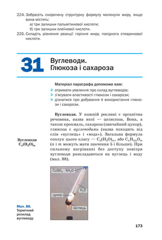 3131
173
224. Зобразіть скорочену структурну формулу молекули жиру, якщо
вона містить:
а) три залишки пальмітинової кислоти;
б) три залишки олеїнової кислоти.
225. Складіть рівняння реакції горіння жиру, похідного стеаринової
кислоти.
Вуглеводи.
Глюкоза і сахароза
Матеріал параграфа допоможе вам:
отримати уявлення про склад вуглеводів;
з’ясувати властивості глюкози і сахарози;
дізнатися про добування й використання глюко
зи і сахарози.
Вуглеводи. У кожній рослині є органічна
речовина, назва якої — целюлоза. Вона, а
також крохмаль, сахароза (звичайний цукор),
глюкоза є вуглеводами (назва походить від
слів «вуглець» і «вода»). Загальна формула
сполук цього класу — Cn(H2O)m, або CnH2mOm
(n і m можуть мати значення 5 і більше). При
сильному нагріванні без доступу повітря
вуглеводи розкладаються на вуглець і воду
(мал. 88).
Вуглеводи
Cn(H2O)m
Мал. 88.
Термічний
розклад
вуглеводу
СuSO4 ⋅ 5H2O
H2O
вуглець
цукор
 