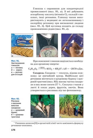 176
Глюкоза є сировиною для кондитерської
промисловості (мал. 91, а). З неї добувають
аскорбінову кислоту (вітамін С), кальцій глю
конат, інші речовини. Глюкозу також вико
ристовують у медицині як легкозасвоювану і
калорійну речовину при виснаженні людини
(мал. 91, б). Цей вуглевод входить до складу
кровозамінних рідин (мал. 91, в).
б ва
1
Умовним записом [O] в органічній хімії часто замінюють формулу
речовини окисника.
Мал. 92.
Рослини
з високим
вмістом
сахарози:
а — цукровий
буряк;
б — цукрова
тростина ба
При окисненні глюкози виділяється необхід
на для організму енергія:
+12[O]
С6Н12О6 ⎯⎯⎯→ 6СО2 + 6H2O1
; ΔН = –2870 кДж.
Сахароза. Сахароза — сполука, відома кож
ному; це звичайний цукор. Найбільше цієї
речовини міститься в цукровому буряку і цук
ровій тростині (мал. 92); масова частка сахаро
зи в них може сягати 27 %. Сполука є також у
листі й соках дерев, фруктів, овочів. Вона
утворюється в рослинах під час фотосинтезу.
Мал. 91.
Застосування
глюкози:
а — печиво;
б — сироп;
в — розчин
для ін’єкцій
 