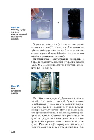 178
Мал. 94.
Розклад цукру
під дією
концентрованої
сульфатної
кислоти
У розчині сахарози (як і глюкози) розчи
няється купрум(ІІ) гідроксид. Але якщо на
грівати добуту рідину, то в ній не утворювати
меться червоний осад (відміна від результату
досліду з розчином глюкози).
Виробництво і застосування сахарози. В
Україні працюють десятки цукрових заводів
(мал. 95). Щорічний обсяг їх продукції стано
вить 1,5—2 млн т.
⇒
Мал. 95.
Цех
цукрового
заводу
Виробництво цукру відбувається в кілька
стадій. Спочатку цукровий буряк миють,
подрібнюють і промивають гарячою водою.
Сахароза та інші розчинні у воді речови
ни переходять у розчин. Потім до нього дода
ють суспензію вапна. Кальцій гідроксид реа
гує із сахарозою з утворенням розчинної спо
луки, а продуктами його реакцій з іншими
органічними речовинами є нерозчинні спо
луки. Розчин відфільтровують від осаду і
пропускають у рідину вуглекислий газ. При
 