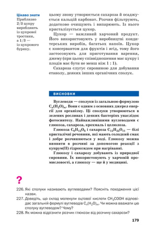 179
цьому знову утворюється сахароза й осаджу
ється кальцій карбонат. Розчин фільтрують,
додатково очищують і випарюють. Із нього
кристалізується цукор.
Цукор — важливий харчовий продукт.
Його використовують у виробництві конди
терських виробів, багатьох напоїв. Цукор
є консервантом для фруктів і ягід, тому його
застосовують для приготування варення,
джему (при цьому співвідношення мас цукру і
плодів має бути не менш ніж 1 : 1).
Сахароза слугує сировиною для добування
етанолу, деяких інших органічних сполук.
ВИСНОВКИ
Вуглеводи — сполуки із загальною формулою
Cn(H2O)m. Вони є одним з основних джерел енер
гії для організму. Ці сполуки утворюються в
зелених рослинах і деяких бактеріях унаслідок
фотосинтезу. Найважливішими вуглеводами є
глюкоза, сахароза, крохмаль і целюлоза.
Глюкоза С6Н12О6 і сахароза С12Н22О11 — білі
кристалічні речовини, які мають солодкий смак
і добре розчиняються у воді. Глюкозу можна
виявити в розчині за допомогою реакції з
купрум(ІІ) гідроксидом при нагріванні.
Глюкозу і сахарозу добувають із природної
сировини. Їх використовують у харчовій про
мисловості, а глюкозу — ще й у медицині.
?
226. Які сполуки називають вуглеводами? Поясніть походження цієї
назви.
227. Доведіть, що склад молекули оцтової кислоти СН3СООН відпові
дає загальній формулі вуглеводів Сn(H2O)m. Чи можна вважати цю
сполуку вуглеводом? Чому?
228. Як можна відрізнити розчин глюкози від розчину сахарози?
Цікаво знати
Приблизно
2/3 цукру
виробляють
із цукрової
тростини,
а 1/3 —
із цукрового
буряку.
 
