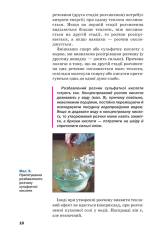 18
речовини (друга стадія розчинення) потребує
витрати енергії; при цьому теплота поглина
ється. Якщо на першій стадії розчинення
виділяється більше теплоти, ніж поглина
ється на другій стадії, то розчин розігрі
вається, а якщо навпаки — розчин охоло
джується.
Змішавши спирт або сульфатну кислоту з
водою, ми виявляємо розігрівання розчину (у
другому випадку — досить сильне). Причина
полягає в тому, що на другій стадії розчинен
ня цих речовин поглинається мало теплоти,
оскільки молекули спирту або кислоти притя
гуються одна до одної дуже слабо.
Розбавлений розчин сульфатної кислоти
готують так. Концентрований розчин кислоти
доливають у воду (мал. 9), причому повільно,
невеликими порціями, постійно перемішуючи й
охолоджуючи посудину водопровідною водою.
Якщо ж додавати воду в концентровану кисло
ту, то утворюваний розчин може навіть закипі
ти, а бризки кислоти — потрапити на шкіру й
спричинити сильні опіки.
Мал. 9.
Приготування
розбавленого
розчину
сульфатної
кислоти
Іноді при утворенні розчину виявити тепло
вий ефект не вдається (наприклад, при розчи
ненні кухонної солі у воді). Насправді він є,
але незначний.
 