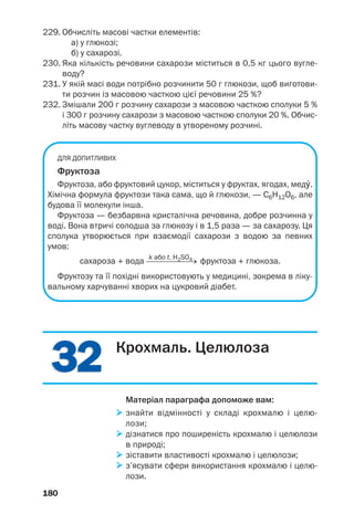 3232 Крохмаль. Целюлоза
Матеріал параграфа допоможе вам:
знайти відмінності у складі крохмалю і целю
лози;
дізнатися про поширеність крохмалю і целюлози
в природі;
зіставити властивості крохмалю і целюлози;
з’ясувати сфери використання крохмалю і целю
лози.
180
229. Обчисліть масові частки елементів:
а) у глюкозі;
б) у сахарозі.
230. Яка кількість речовини сахарози міститься в 0,5 кг цього вугле
воду?
231. У якій масі води потрібно розчинити 50 г глюкози, щоб виготови
ти розчин із масовою часткою цієї речовини 25 %?
232. Змішали 200 г розчину сахарози з масовою часткою сполуки 5 %
і 300 г розчину сахарози з масовою часткою сполуки 20 %. Обчис
літь масову частку вуглеводу в утвореному розчині.
ДЛЯ ДОПИТЛИВИХ
Фруктоза
Фруктоза, або фруктовий цукор, міститься у фруктах, ягодах, медÝ.
Хімічна формула фруктози така сама, що й глюкози, — С6Н12О6, але
будова її молекули інша.
Фруктоза — безбарвна кристалічна речовина, добре розчинна у
воді. Вона втричі солодша за глюкозу і в 1,5 раза — за сахарозу. Ця
сполука утворюється при взаємодії сахарози з водою за певних
умов:
k або t, H2SO4
сахароза + вода ⎯⎯⎯⎯⎯⎯→ фруктоза + глюкоза.
Фруктозу та її похідні використовують у медицині, зокрема в ліку
вальному харчуванні хворих на цукровий діабет.
 