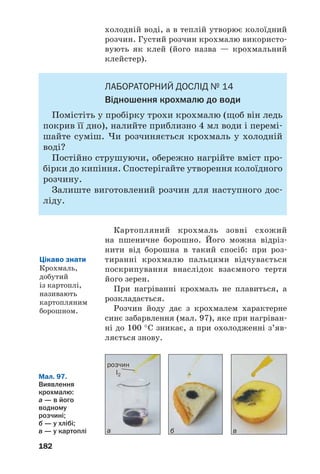 182
холодній воді, а в теплій утворює колоїдний
розчин. Густий розчин крохмалю використо
вують як клей (його назва — крохмальний
клейстер).
ЛАБОРАТОРНИЙ ДОСЛІД № 14
Відношення крохмалю до води
Помістіть у пробірку трохи крохмалю (щоб він ледь
покрив її дно), налийте приблизно 4 мл води і перемі
шайте суміш. Чи розчиняється крохмаль у холодній
воді?
Постійно струшуючи, обережно нагрійте вміст про
бірки до кипіння. Спостерігайте утворення колоїдного
розчину.
Залиште виготовлений розчин для наступного дос
ліду.
Картопляний крохмаль зовні схожий
на пшеничне борошно. Його можна відріз
нити від борошна в такий спосіб: при роз
тиранні крохмалю пальцями відчувається
поскрипування внаслідок взаємного тертя
його зерен.
При нагріванні крохмаль не плавиться, а
розкладається.
Розчин йоду дає з крохмалем характерне
синє забарвлення (мал. 97), яке при нагріван
ні до 100 °С зникає, а при охолодженні з’яв
ляється знову.
Цікаво знати
Крохмаль,
добутий
із картоплі,
називають
картопляним
борошном.
Мал. 97.
Виявлення
крохмалю:
а — в його
водному
розчині;
б — у хлібі;
в — у картоплі а б в
розчин
I2
 