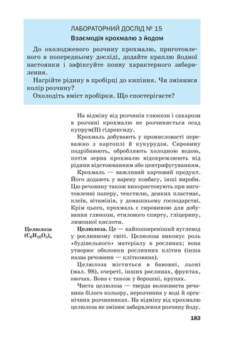 183
ЛАБОРАТОРНИЙ ДОСЛІД № 15
Взаємодія крохмалю з йодом
До охолодженого розчину крохмалю, приготовле
ного в попередньому досліді, додайте краплю йодної
настоянки і зафіксуйте появу характерного забарв
лення.
Нагрійте рідину в пробірці до кипіння. Чи змінився
колір розчину?
Охолодіть вміст пробірки. Що спостерігаєте?
На відміну від розчинів глюкози і сахарози
в розчині крохмалю не розчиняється осад
купрум(ІІ) гідроксиду.
Крохмаль добувають у промисловості пере
важно з картоплі й кукурудзи. Сировину
подрібнюють, обробляють холодною водою,
потім зерна крохмалю відокремлюють від
рідини відстоюванням або центрифугуванням.
Крохмаль — важливий харчовий продукт.
Його додають у варену ковбасу, інші вироби.
Цю речовину також використовують при виго
товленні паперу, текстилю, деяких пластмас,
клеїв, вітамінів, у домашньому господарстві.
Крім цього, крохмаль є сировиною для добу
вання глюкози, етилового спирту, гліцерину,
лимонної кислоти.
Целюлоза. Це — найпоширеніший вуглевод
у рослинному світі. Целюлоза виконує роль
«будівельного» матеріалу в рослинах; вона
утворює оболонки рослинних клітин (інша
назва речовини — клітковина).
Целюлоза міститься в бавовні, льоні
(мал. 98), очереті, інших рослинах, фруктах,
овочах. Вона є також у борошні, крупах.
Чиста целюлоза — тверда волокниста речо
вина білого кольору, нерозчинна у воді й орга
нічних розчинниках. На відміну від крохмалю
целюлоза не змінює забарвлення розчину йоду.
Целюлоза
(С6H10O5)n
 