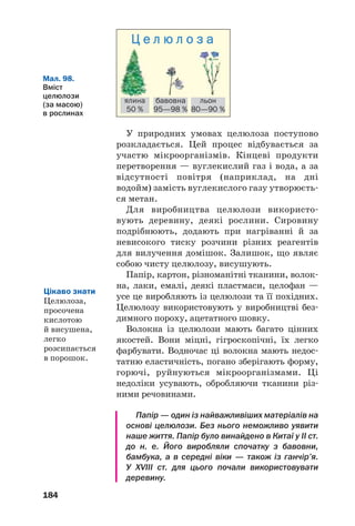 184
Мал. 98.
Вміст
целюлози
(за масою)
в рослинах
ялина
50 %
бавовна
95—98 %
льон
80—90 %
Ц е л ю л о з а
У природних умовах целюлоза поступово
розкладається. Цей процес відбувається за
участю мікроорганізмів. Кінцеві продукти
перетворення — вуглекислий газ і вода, а за
відсутності повітря (наприклад, на дні
водойм) замість вуглекислого газу утворюєть
ся метан.
Для виробництва целюлози використо
вують деревину, деякі рослини. Сировину
подрібнюють, додають при нагріванні й за
невисокого тиску розчини різних реагентів
для вилучення домішок. Залишок, що являє
собою чисту целюлозу, висушують.
Папір, картон, різноманітні тканини, волок
на, лаки, емалі, деякі пластмаси, целофан —
усе це виробляють із целюлози та її похідних.
Целюлозу використовують у виробництві без
димного пороху, ацетатного шовку.
Волокна із целюлози мають багато цінних
якостей. Вони міцні, гігроскопічні, їх легко
фарбувати. Водночас ці волокна мають недос
татню еластичність, погано зберігають форму,
горючі, руйнуються мікроорганізмами. Ці
недоліки усувають, обробляючи тканини різ
ними речовинами.
Папір — один із найважливіших матеріалів на
основі целюлози. Без нього неможливо уявити
наше життя. Папір було винайдено в Китаї у II ст.
до н. е. Його виробляли спочатку з бавовни,
бамбука, а в середні віки — також із ганчір’я.
У XVIII ст. для цього почали використовувати
деревину.
Цікаво знати
Целюлоза,
просочена
кислотою
й висушена,
легко
розсипається
в порошок.
 