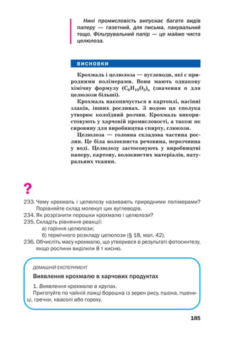 185
Нині промисловість випускає багато видів
паперу — газетний, для письма, пакувальний
тощо. Фільтрувальний папір — це майже чиста
целюлоза.
ВИСНОВКИ
Крохмаль і целюлоза — вуглеводи, які є при
родними полімерами. Вони мають однакову
хімічну формулу (С6Н10О5)n (значення n для
целюлози більші).
Крохмаль накопичується в картоплі, насінні
злаків, інших рослинах. З водою ця сполука
утворює колоїдний розчин. Крохмаль викори
стовують у харчовій промисловості, а також як
сировину для виробництва спирту, глюкози.
Целюлоза — головна складова частина рос
лин. Це біла волокниста речовина, нерозчинна
у воді. Целюлозу застосовують у виробництві
паперу, картону, волокнистих матеріалів, нату
ральних тканин.
?
233. Чому крохмаль і целюлозу називають природними полімерами?
Порівняйте склад молекул цих вуглеводів.
234. Як розрізнити порошки крохмалю і целюлози?
235. Складіть рівняння реакції:
а) горіння целюлози;
б) термічного розкладу целюлози (§ 18, мал. 42).
236. Обчисліть масу крохмалю, що утворився в результаті фотосинтезу,
якщо рослини виділили 8 т кисню.
ДОМАШНІЙ ЕКСПЕРИМЕНТ
Виявлення крохмалю в харчових продуктах
1. Виявлення крохмалю в крупах.
Приготуйте по чайній ложці борошна із зерен рису, пшона, пшени
ці, гречки, квасолі або гороху.
 