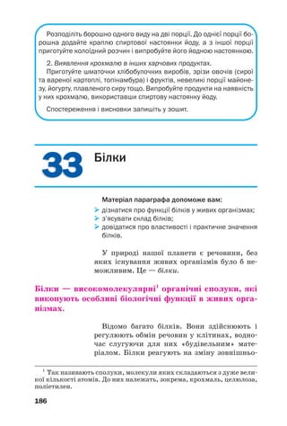 3333
186
Розподіліть борошно одного виду на дві порції. До однієї порції бо
рошна додайте краплю спиртової настоянки йоду, а з іншої порції
приготуйте колоїдний розчин і випробуйте його йодною настоянкою.
2. Виявлення крохмалю в інших харчових продуктах.
Приготуйте шматочки хлібобулочних виробів, зрізи овочів (сирої
та вареної картоплі, топінамбура) і фруктів, невеликі порції майоне
зу, йогурту, плавленого сиру тощо. Випробуйте продукти на наявність
у них крохмалю, використавши спиртову настоянку йоду.
Спостереження і висновки запишіть у зошит.
Білки
Матеріал параграфа допоможе вам:
дізнатися про функції білків у живих організмах;
з’ясувати склад білків;
довідатися про властивості і практичне значення
білків.
У природі нашої планети є речовини, без
яких існування живих організмів було б не
можливим. Це — білки.
Білки — високомолекулярні1
органічні сполуки, які
виконують особливі біологічні функції в живих орга
нізмах.
Відомо багато білків. Вони здійснюють і
регулюють обмін речовин у клітинах, водно
час слугуючи для них «будівельним» мате
ріалом. Білки реагують на зміну зовнішньо
1
Так називають сполуки, молекули яких складаються з дуже вели
кої кількості атомів. До них належать, зокрема, крохмаль, целюлоза,
поліетилен.
 