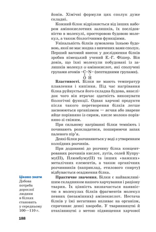 188
йонів. Хімічні формули цих сполук дуже
складні.
Кожний білок відрізняється від інших набо
ром амінокислотних залишків, їх послідов
ністю в молекулі, просторовою будовою моле
кул, а також біологічними функціями.
Унікальність білків зумовлена їхньою будо
вою, якої не має жодна з вивчених вами сполук.
Перший вагомий внесок у дослідження білків
зробив німецький учений Е. Г. Фішер. Він
довів, що їхні молекули побудовані із за
лишків молекул α амінокислот, які сполучені
групами атомів –С–N– (пептидними групами).
Властивості. Білки не мають температур
плавлення і кипіння. Під час нагрівання
білка руйнується його складна будова, внаслі
док чого він втрачає здатність виконувати
біологічні функції. Однак харчові продукти
після такого перетворення білків легше
засвоюються організмом — яєчня або зварене
яйце порівняно із сирим, кисле молоко порів
няно зі свіжим.
При сильному нагріванні білки темніють і
починають розкладатися, поширюючи запах
паленого пір’я.
Деякі білки розчиняються у воді з утворенням
колоїдних розчинів.
При додаванні до розчину білка концент
рованих розчинів кислот, лугів, солей Купру
му(ІІ), Плюмбуму(ІІ) та інших «важких»
металічних елементів, а також органічних
розчинників (наприклад, етилового спирту)
відбувається осадження білка.
Практичне значення. Білки є найважливі
шим складником нашого харчування і раціону
тварин. Їх цінність визначається наявніс
тю в молекулах білків фрагментів молекул
певних (незамінних) амінокислот. Нестача
білків у їжі негативно впливає на організм,
спричиняє деякі хвороби. У тваринництві й
птахівництві з метою підвищення харчової
=
–
O H
Цікаво знати
Добова
потреба
дорослої
людини
в білках
становить
у середньому
100—110 г.
 