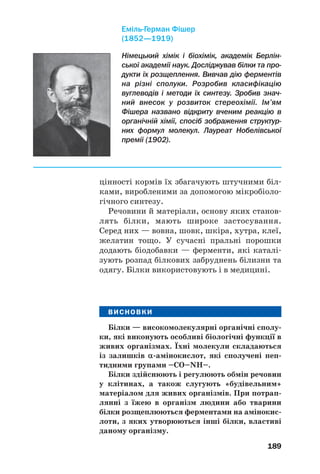 189
цінності кормів їх збагачують штучними біл
ками, виробленими за допомогою мікробіоло
гічного синтезу.
Речовини й матеріали, основу яких станов
лять білки, мають широке застосування.
Серед них — вовна, шовк, шкіра, хутра, клеї,
желатин тощо. У сучасні пральні порошки
додають біодобавки — ферменти, які каталі
зують розпад білкових забруднень білизни та
одягу. Білки використовують і в медицині.
ВИСНОВКИ
Білки — високомолекулярні органічні сполу
ки, які виконують особливі біологічні функції в
живих організмах. Їхні молекули складаються
із залишків α амінокислот, які сполучені пеп
тидними групами –СО–NH–.
Білки здійснюють і регулюють обмін речовин
у клітинах, а також слугують «будівельним»
матеріалом для живих організмів. При потрап
лянні з їжею в організм людини або тварини
білки розщеплюються ферментами на амінокис
лоти, з яких утворюються інші білки, властиві
даному організму.
Німецький хімік і біохімік, академік Берлін
ської академії наук. Досліджував білки та про
дукти їх розщеплення. Вивчав дію ферментів
на різні сполуки. Розробив класифікацію
вуглеводів і методи їх синтезу. Зробив знач
ний внесок у розвиток стереохімії. Ім’ям
Фішера названо відкриту вченим реакцію в
органічній хімії, спосіб зображення структур
них формул молекул. Лауреат Нобелівської
премії (1902).
Еміль Герман Фішер
(1852—1919)
 