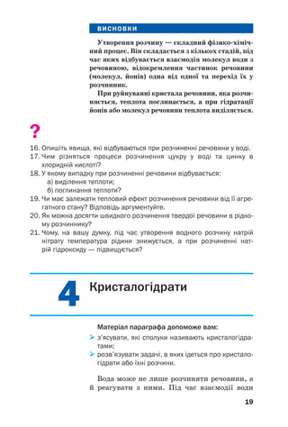 44
19
ВИСНОВКИ
Утворення розчину — складний фізико хіміч
ний процес. Він складається з кількох стадій, під
час яких відбувається взаємодія молекул води з
речовиною, відокремлення частинок речовини
(молекул, йонів) одна від одної та перехід їх у
розчинник.
При руйнуванні кристала речовини, яка розчи
няється, теплота поглинається, а при гідратації
йонів або молекул речовини теплота виділяється.
?
16. Опишіть явища, які відбуваються при розчиненні речовини у воді.
17. Чим різняться процеси розчинення цукру у воді та цинку в
хлоридній кислоті?
18. У якому випадку при розчиненні речовини відбувається:
а) виділення теплоти;
б) поглинання теплоти?
19. Чи має залежати тепловий ефект розчинення речовини від її агре
гатного стану? Відповідь аргументуйте.
20. Як можна досягти швидкого розчинення твердої речовини в рідко
му розчиннику?
21. Чому, на вашу думку, під час утворення водного розчину натрій
нітрату температура рідини знижується, а при розчиненні нат
рій гідроксиду — підвищується?
Кристалогідрати
Матеріал параграфа допоможе вам:
з’ясувати, які сполуки називають кристалогідра
тами;
розв’язувати задачі, в яких ідеться про кристало
гідрати або їхні розчини.
Вода може не лише розчиняти речовини, а
й реагувати з ними. Під час взаємодії води
 