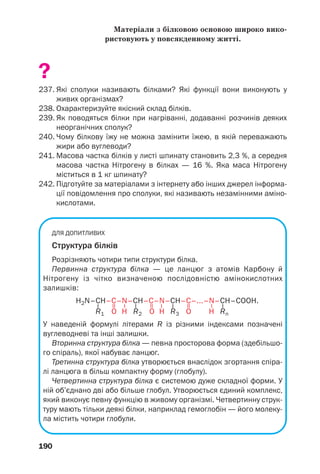 190
Матеріали з білковою основою широко вико
ристовують у повсякденному житті.
?
237. Які сполуки називають білками? Які функції вони виконують у
живих організмах?
238. Охарактеризуйте якісний склад білків.
239. Як поводяться білки при нагріванні, додаванні розчинів деяких
неорганічних сполук?
240. Чому білкову їжу не можна замінити їжею, в якій переважають
жири або вуглеводи?
241. Масова частка білків у листі шпинату становить 2,3 %, а середня
масова частка Нітрогену в білках — 16 %. Яка маса Нітрогену
міститься в 1 кг шпинату?
242. Підготуйте за матеріалами з інтернету або інших джерел інформа
ції повідомлення про сполуки, які називають незамінними аміно
кислотами.
ДЛЯ ДОПИТЛИВИХ
Структура білків
Розрізняють чотири типи структури білка.
Первинна структура білка — це ланцюг з атомів Карбону й
Нітрогену із чітко визначеною послідовністю амінокислотних
залишків:
H2N–CH–C–N–CH–C–N–CH–C–...–N–CH–COOH.
R1 O H R2 O H R3 O H Rn
У наведеній формулі літерами R із різними індексами позначені
вуглеводневі та інші залишки.
Вторинна структура білка — певна просторова форма (здебільшо
го спіраль), якої набуває ланцюг.
Третинна структура білка утворюється внаслідок згортання спіра
лі ланцюга в більш компактну форму (глобулу).
Четвертинна структура білка є системою дуже складної форми. У
ній об’єднано дві або більше глобул. Утворюється єдиний комплекс,
який виконує певну функцію в живому організмі. Четвертинну струк
туру мають тільки деякі білки, наприклад гемоглобін — його молеку
ла містить чотири глобули.
–
–
–
–
=
=
=
–
–
–
 