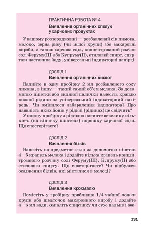 191
ПРАКТИЧНА РОБОТА № 4
Виявлення органічних сполук
у харчових продуктах
У вашому розпорядженні — розбавлений сік лимона,
молоко, зерна рису (чи іншої крупи) або макаронні
вироби, а також харчова сода, концентрований розчин
солі Феруму(ІІІ) або Купруму(ІІ), етиловий спирт, спир
това настоянка йоду, універсальні індикаторні папірці.
ДОСЛІД 1
Виявлення органічних кислот
Налийте в одну пробірку 2 мл розбавленого соку
лимона, в іншу — такий самий об’єм молока. За допо
могою піпетки або скляної палички нанесіть краплю
кожної рідини на універсальний індикаторний папі
рець. Чи змінилося забарвлення індикатора? Про
наявність яких йонів у рідині (рідинах) це свідчить?
У кожну пробірку з рідиною насипте невелику кіль
кість (на кінчику шпателя) порошку харчової соди.
Що спостерігаєте?
ДОСЛІД 2
Виявлення білків
Нанесіть на предметне скло за допомогою піпетки
4—5 крапель молока і додайте кілька крапель концен
трованого розчину солі Феруму(ІІІ), Купруму(ІІ) або
етилового спирту. Що спостерігаєте? Чи відбулося
осадження білків, які містилися в молоці?
ДОСЛІД 3
Виявлення крохмалю
Помістіть у пробірку приблизно 1/4 чайної ложки
крупи або шматочок макаронного виробу і додайте
4—5 мл води. Запаліть спиртівку чи сухе пальне і обе
 
