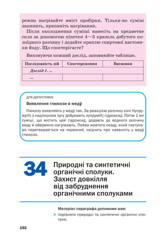 ДЛЯ ДОПИТЛИВИХ
Виявлення глюкози в медÝ
Глюкозу виявляють у медÝ так. За реакцією розчину солі Купру
му(ІІ) з надлишком лугу добувають купрум(ІІ) гідроксид. Потім 1 мл
суміші, що містить цей гідроксид, додають до водного розчину
меду й обережно нагрівають. Поява жовтого осаду, який поступо
во перетворюється на червоний, свідчить про наявність у медÝ
глюкози.
192
3434 Природні та синтетичні
органічні сполуки.
Захист довкілля
від забруднення
органічними сполуками
Матеріал параграфа допоможе вам:
порівняти природні та синтетичні органічні спо
луки;
режно нагрівайте вміст пробірки. Тільки но суміш
закипить, припиніть нагрівання.
Після охолодження суміші нанесіть на предметне
скло за допомогою піпетки 4—5 крапель добутого ко
лоїдного розчину і додайте краплю спиртової настоян
ки йоду. Що спостерігаєте?
Виконуючи кожний дослід, заповнюйте таблицю.
Послідовність дій Спостереження Висновки
...
Дослід 1. ...
 