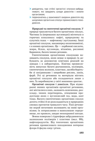 193
довідатись про стійкі органічні сполуки забруд
нювачі, які завдають шкоди довкіллю і живим
організмам;
переконатись у важливості охорони довкілля від
шкідливих органічних сполук промислового похо
дження.
Природні та синтетичні органічні сполуки. У
природі трапляється багато органічних сполук.
Частина їх (переважно вуглеводні) міститься в
горючих копалинах: нафті, природному та
супутніх газах — нафтовому і вугільному. Інші
органічні сполуки, насамперед оксигеновмісні,
є в живих організмах. Це — карбонові кислоти,
жири, білки, вуглеводи, вітаміни, рослинні
барвники, багато інших речовин.
Синтетичними органічними сполуками на
зивають сполуки, яких немає в природі; їх до
бувають за допомогою хімічних реакцій на
заводах і в лабораторіях. Хімічна промисло
вість випускає багато розчинників, полімерів,
синтетичних волокон, пластмас, засобів бороть
би зі шкідниками і хворобами рослин, лаків,
фарб. Усі ці речовини та матеріали містять
органічні сполуки або складаються лише з
них. Їх виробництво у світі невпинно зростає.
Органічні сполуки і довкілля. При відми
ранні живих організмів органічні речовини,
які містилися в них, зазнають окиснення, роз
кладу, інших перетворень, кінцевими про
дуктами яких є вуглекислий газ, вода, азот
тощо. Багато синтетичних органічних сполук
досить стійкі й не розкладаються в природних
умовах протягом тривалого часу. Такі речови
ни вкрай негативно впливають на живі орга
нізми; їх потрапляння в навколишнє середо
вище, як правило, завдає непоправної шкоди.
Земна поверхня і гідросфера забруднюються
залишками полімерів і пластмас (мал. 99),
нафтопродуктів. Від токсичних органічних
речовин промислового походження потерпає
флора й фауна озер і річок.
 