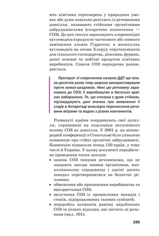 195
ють хімічних перетворень у природних умо
вах або дуже повільно реагують із речовинами
довкілля, називають стійкими органічними
забруднювачами (скорочене позначення —
СОЗ). До цих сполук зараховують хлоропохідні
вуглеводнів (продукти часткового або повного
заміщення атомів Гідрогену в молекулах
вуглеводнів на атоми Хлору), отрутохімікати
для сільського господарства, діоксини, фурани,
деякі основні та побічні продукти хімічних
виробництв. Список СОЗ періодично розши
рюється.
Препарат зі скороченою назвою ДДТ ще кіль
ка десятків років тому широко використовували
проти комах шкідників. Нині цю речовину зара
ховано до СОЗ; її виробництво в багатьох краї
нах заборонено. Те, що сполука є дуже стійкою,
підтверджують дані вчених про виявлення її
слідів в Антарктиді внаслідок перенесення речо
вини вітрами та водою з різних континентів.
Розвинуті країни координують свої зусил
ля, спрямовані на подолання негативного
впливу СОЗ на довкілля. У 2001 р. на міжна
родній конференції в Стокгольмі було ухвалено
конвенцію про стійкі органічні забруднювачі.
Конвенцію підписали понад 150 країн, у тому
числі й Україна. У цьому документі передбаче
но проведення таких заходів:
• заміна СОЗ іншими речовинами, що не
завдають шкоди живим організмам, нав
колишньому середовищу і здатні досить
швидко перетворюватися на безпечні ре
човини;
• обмеження або припинення виробництва та
використання СОЗ;
• вилучення СОЗ із промислових викидів і
стоків, відпрацьованих газових сумішей;
• переробка залишків раніше вироблених
СОЗ та різних відходів, які містять ці речо
вини (мал. 101).
 