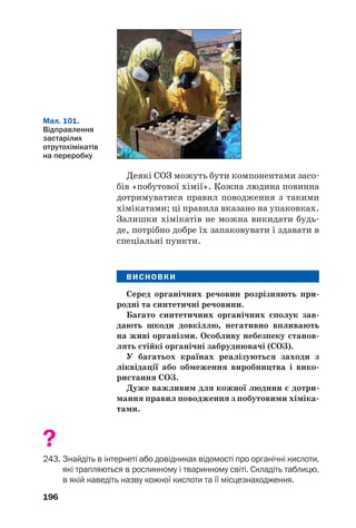 196
Деякі СОЗ можуть бути компонентами засо
бів «побутової хімії». Кожна людина повинна
дотримуватися правил поводження з такими
хімікатами; ці правила вказано на упаковках.
Залишки хімікатів не можна викидати будь
де, потрібно добре їх запаковувати і здавати в
спеціальні пункти.
ВИСНОВКИ
Серед органічних речовин розрізняють при
родні та синтетичні речовини.
Багато синтетичних органічних сполук зав
дають шкоди довкіллю, негативно впливають
на живі організми. Особливу небезпеку станов
лять стійкі органічні забруднювачі (СОЗ).
У багатьох країнах реалізуються заходи з
ліквідації або обмеження виробництва і вико
ристання СОЗ.
Дуже важливим для кожної людини є дотри
мання правил поводження з побутовими хіміка
тами.
?
243. Знайдіть в інтернеті або довідниках відомості про органічні кислоти,
які трапляються в рослинному і тваринному світі. Складіть таблицю,
в якій наведіть назву кожної кислоти та її місцезнаходження.
Мал. 101.
Відправлення
застарілих
отрутохімікатів
на переробку
 