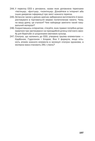 197
244. У переліку СОЗ є речовини, назви яких доповнено термінами
«пестицид», «фунгіцид», «інсектицид». Дізнайтеся в інтернеті або
інших джерелах інформації про зміст кожного терміна.
245. Останнім часом у деяких країнах заборонено виготовляти й вико
ристовувати в торговельній мережі поліетиленові пакети. Чому,
на вашу думку, це сталося? Чим найкраще замінити такий паку
вальний матеріал?
246. Скориставшись інтернетом, з’ясуйте, яких правил потрібно дотри
муватися при застосуванні на присадибній ділянці хімічного засо
бу для боротьби зі шкідниками овочевих культур.
247. Сполука, що належить до СОЗ, утворена трьома елементами —
Карбоном, Гідрогеном і Хлором. Яка її формула, якщо кіль
кість атомів кожного елемента в молекулі сполуки однакова, а
молярна маса становить 291 г/моль?
 