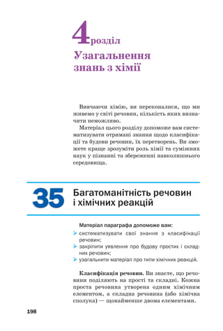 198
3535
Вивчаючи хімію, ви переконалися, що ми
живемо у світі речовин, кількість яких визна
чити неможливо.
Матеріал цього розділу допоможе вам систе
матизувати отримані знання щодо класифіка
ції та будови речовин, їх перетворень. Ви змо
жете краще зрозуміти роль хімії та суміжних
наук у пізнанні та збереженні навколишнього
середовища.
4розділ
Узагальнення
знань з хімії
Багатоманітність речовин
і хімічних реакцій
Матеріал параграфа допоможе вам:
систематизувати свої знання з класифікації
речовин;
закріпити уявлення про будову простих і склад
них речовин;
узагальнити матеріал про типи хімічних реакцій.
Класифікація речовин. Ви знаєте, що речо
вини поділяють на прості та складні. Кожна
проста речовина утворена одним хімічним
елементом, а складна речовина (або хімічна
сполука) — щонайменше двома елементами.
 