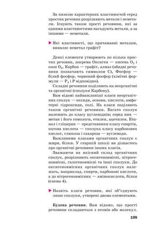 199
За низкою характерних властивостей серед
простих речовин розрізняють метали і немета
ли. Існують також прості речовини, які за
одними властивостями нагадують метали, а за
іншими — неметали.
Які властивості, що притаманні металам,
виявляє неметал графіт?
Деякі елементи утворюють по кілька прос
тих речовин, зокрема Оксиген — кисень О2 і
озон О3, Карбон — графіт, алмаз (обидві речо
вини позначають символом С), Фосфор —
білий фосфор, червоний фосфор (хімічні фор
мули — Р4 і Р відповідно).
Складні речовини поділяють на неорганічні
та органічні (сполуки Карбону).
Вам відомі найважливіші класи неорганіч
них сполук — оксиди, основи, кислоти, амфо
терні гідроксиди, солі. На класи поділяють
також органічні речовини. Багато сполук
належить до класу вуглеводнів; серед них —
метан і його гомологи, етилен, ацетилен. Ета
нол і гліцерин — представники класу спиртів,
оцтова кислота — сполука класу карбонових
кислот, глюкоза і сахароза — вуглеводи.
Важливими класами органічних сполук є
жири, білки. У старшій школі ви дізнаєтесь
про органічні речовини інших класів.
Зважаючи на якісний склад органічних
сполук, розрізняють оксигеновмісні, нітроге
новмісні, галогеновмісні та інші сполуки. До
оксигеновмісних органічних сполук нале
жать, наприклад, спирти, карбонові кислоти,
а до нітрогеновмісних — амінокислоти, білки
(схема 4).
Назвіть класи речовин, які об’єднують
лише сполуки, утворені двома елементами.
Будова речовин. Вам відомо, що прості
речовини складаються з атомів або молекул.
 