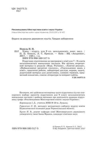 Рекомендовано Міністерством освіти і науки України
(Наказ Міністерства освіти і науки України від 20.03.2017 р. № 417)
ISBN 978 966 580 517 5
© Попель П. П., Крикля Л. С., 2017
© ВЦ «Академія», оригінал макет, 2017
УДК 54(075.3)
П57
Експерти, які здійснили експертизу цього підручника під час кон
курсного відбору проектів підручників для 9 класу загальноосвітніх
навчальних закладів і зробили висновок про доцільність надання підруч
нику грифа «Рекомендовано Міністерством освіти і науки України»:
Боровицька І. Д., учитель ЗОШ № 23 м. Луцька;
Горалечко Л. М., методист методичного кабінету відділу освіти
Підволочиської селищної ради Тернопільської області;
Кусяк Н. В., доцент кафедри хімії Житомирського державного
університету імені Івана Франка, кандидат хімічних наук
Видано за рахунок державних коштів. Продаж заборонено
Підручник підготовлено за програмою з хімії для 7—9 класів
загальноосвітніх навчальних закладів. Він містить теоретич
ний матеріал із розділів «Вода. Розчини», «Хімічні реакції»,
«Найважливіші органічні сполуки», «Узагальнення знань з
хімії», практичні роботи, лабораторні досліди, вправи, задачі,
додатковий матеріал для допитливих, словник термінів, пред
метний покажчик, список літератури та інтернет сайтів.
П57
Попель П. П.
Хімія : підруч. для 9 кл. загальноосвіт. навч. закл. /
П. П. Попель, Л. С. Крикля. — Київ : ВЦ «Академія»,
2017. — 240 с. : іл.
ISBN 978 966 580 517 5
УДК 54(075.3)
 