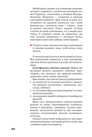 202
Необхідною умовою для утворення водневих
зв’язків є наявність у молекулах речовини ато
мів Гідрогену, сполучених з атомами Флуору,
Оксигену, Нітрогену — елементів із високою
електронегативністю. Цим типом зв’язку спо
лучаються як однакові молекули, так і різні
(наприклад, молекули води і спирту, води
й оцтової кислоти). Отже, водневі зв’язки
існують не лише в речовинах, а й у водних роз
чинах. У старших класах ви дізнаєтеся, що
такі зв’язки виникають у молекулі білка;
внаслідок цього вона набуває певної форми.
Укажіть типи хімічного зв’язку в речовинах
із такими назвами: вода, літій оксид, етан,
кисень.
У металах реалізується металічний зв’язок.
Він зумовлений наявністю в них електронів,
здатних вільно рухатися в усьому об’ємі речо
вини.
Класифікація хімічних реакцій. Майже всі
речовини можуть зазнавати хімічних пере
творень, які залежать від природи речовин,
зовнішніх умов, інших чинників.
Вам відомо, що хімічні реакції розрізняють:
• за кількістю та складом реагентів і продук
тів (реакції сполучення, заміщення, роз
кладу, обміну);
• за тепловим ефектом (екзотермічні та ендо
термічні реакції);
• за напрямом перебігу (оборотні й необоротні
реакції).
Крім того, виокремлюють окисно відновні
реакції (в таких перетвореннях елементи,
наявні в реагентах, змінюють ступені окис
нення), каталітичні реакції (у них викорис
товують каталізатори), реакції полімериза
ції тощо.
Реакції сполучення відбуваються між прос
тими речовинами, оксидами різних типів, при
утворенні кристалогідратів.
 
