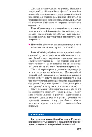 203
Хімічні перетворення за участю металів і
хлоридної, розбавленої сульфатної, оцтової та
деяких інших кислот, а також розчинів солей
належать до реакцій заміщення. Водночас ці
реакції є окисно відновними, оскільки під час
їх перебігу змінюються ступені окиснення
елементів.
Реакції розкладу характерні як для неорга
нічних сполук (гідроксидів, оксигеновмісних
кислот, деяких їхніх солей), так і для органіч
них; ці хімічні перетворення здійснюють при
нагріванні.
Напишіть рівняння реакції розкладу, в якій
елементи змінюють ступені окиснення.
Реакції обміну відбуваються в розчинах між
солями і лугами, кислотами або іншими соля
ми. Деякі з них отримали спеціальні назви.
Реакція нейтралізації — це реакція між осно
вою і кислотою. За допомогою так званих якіс
них реакцій виявляють певні йони в розчині.
Хімічні перетворення речовин супроводжу
ються тепловими ефектами. Ендотермічні
реакції відбуваються з поглинанням теплоти
(серед них — багато реакцій розкладу), а під
час екзотермічних реакцій теплота виділяється
(це реакції горіння простих і складних речо
вин, реакції між лугами і кислотами та ін.).
Хімічні реакції відрізняються одна від одної
за швидкістю перебігу. Якщо реакції обміну
між електролітами в розчині відбуваються
миттєво, реакції горіння різних речовин —
протягом певного часу, то багато хіміч
них перетворень у природі — надзвичайно
повільно.
ВИСНОВКИ
Існують різні класифікації речовин. Усі речо
вини поділяють на прості й складні (хімічні спо
луки), а також на неорганічні та органічні.
 