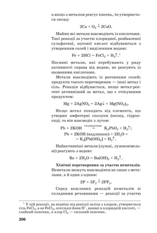 206
а якщо з металом реагує кисень, то утворюєть
ся оксид:
t
2Ca + O2 = 2CaO.
Майже всі метали взаємодіють із кислотами.
Такі реакції за участю хлоридної, розбавленої
сульфатної, оцтової кислот відбуваються з
утворенням солей і виділенням водню:
Fe + 2HCl = FeCl2 + H2↑.1
Пасивні метали, які перебувають у ряду
активності справа від водню, не реагують із
названими кислотами.
Метали взаємодіють із розчинами солей;
продукти такого перетворення — інші метал і
сіль. Реакція відбувається, якщо метал реа
гент активніший за метал, що є очікуваним
продуктом:
Mg + 2AgNO3 = 2Ag↓ + Mg(NO3)2.
Якщо метал походить від елемента, що
утворює амфотерні сполуки (оксид, гідрок
сид), то він взаємодіє з лугом:
сплавлення
Pb + 2KOH = K2PbO2 + H2↑;
Pb + 2KOH (надлишок) + 2H2O =
= K2[Pb(OH)4] + H2↑.
Найактивніші метали (лужні, лужноземель
ні) реагують з водою:
Ba + 2H2O = Ba(OH)2 + H2↑.
Хімічні перетворення за участю неметалів.
Неметали можуть взаємодіяти не лише з мета
лами, а й один з одним:
t
2P + 5F2 = 2PF5.
Серед важливих реакцій неметалів зі
складними речовинами — реакції за участю
1
У цій реакції, на відміну від реакції заліза з хлором, утворюється
сіль FeCl2, а не FeCl3, оскільки йони Н+
, наявні в хлоридній кислоті, —
слабкий окисник, а хлор Cl2 — сильний окисник.
 