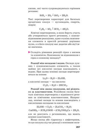 207
кисню, які часто супроводжуються горінням
речовин:
t
SiH4 + 2O2 = SiO2 + 2H2O.
Такі перетворення характерні для багатьох
органічних сполук — вуглеводнів, спиртів,
жирів:
t
C3H8 + 5O2 = 3CO2 + 4H2O.
Хімічні перетворення, в яких беруть участь
або утворюються прості речовини, є окисно
відновними реакціями, адже ступінь окиснен
ня елемента в простій речовині дорівнює
нулю, а в його сполуці має додатне або від’єм
не значення.
Складіть рівняння реакцій сірки з киснем
та алюмінієм. Окисником чи відновником є
сірка в кожному випадку?
Реакції між оксидами і водою. Оксиди луж
них і лужноземельних елементів, а також
майже всі кислотні оксиди взаємодіють з
водою. При цьому осн¼вні оксиди перетворю
ються на основи
Li2O + H2O = 2LiOH,
а кислотні оксиди — на кислоти:
Cl2O7 + H2O = 2HClO4.
Реакції між двома сполуками, які різнять
ся за властивостями. Рушійною силою бага
тьох хімічних перетворень є відмінності речо
вин за хімічними властивостями. Наприк
лад, осн¼вні оксиди та основи взаємодіють з
кислотними оксидами та кислотами
2LiOH + Cl2O7 = 2LiClO4 + H2O;
Ca(OH)2 + 2CH3COOH = (CH3COO)2Ca + 2H2O,
але не реагують з речовинами, що мають
осн¼вні властивості.
Якщо оксид або гідроксид є амфотерним,
то ця сполука під час реакції з осн¼вним окси
 
