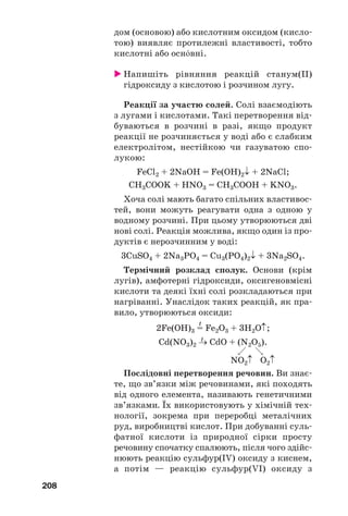 208
дом (основою) або кислотним оксидом (кисло
тою) виявляє протилежні властивості, тобто
кислотні або осн¼вні.
Напишіть рівняння реакцій станум(ІІ)
гідроксиду з кислотою і розчином лугу.
Реакції за участю солей. Солі взаємодіють
з лугами і кислотами. Такі перетворення від
буваються в розчині в разі, якщо продукт
реакції не розчиняється у воді або є слабким
електролітом, нестійкою чи газуватою спо
лукою:
FeCl2 + 2NaOH = Fe(OH)2↓ + 2NaCl;
CH3COOK + HNO3 = CH3COOH + KNO3.
Хоча солі мають багато спільних властивос
тей, вони можуть реагувати одна з одною у
водному розчині. При цьому утворюються дві
нові солі. Реакція можлива, якщо один із про
дуктів є нерозчинним у воді:
3CuSO4 + 2Na3PO4 = Cu3(PO4)2↓ + 3Na2SO4.
Термічний розклад сполук. Основи (крім
лугів), амфотерні гідроксиди, оксигеновмісні
кислоти та деякі їхні солі розкладаються при
нагріванні. Унаслідок таких реакцій, як пра
вило, утворюються оксиди:
t
2Fe(OH)3 = Fe2O3 + 3H2O↑;
t
Cd(NO3)2 → CdO + (N2O5).
NO2↑ O2↑
Послідовні перетворення речовин. Ви знає
те, що зв’язки між речовинами, які походять
від одного елемента, називають генетичними
зв’язками. Їх використовують у хімічній тех
нології, зокрема при переробці металічних
руд, виробництві кислот. При добуванні суль
фатної кислоти із природної сірки просту
речовину спочатку спалюють, після чого здійс
нюють реакцію сульфур(IV) оксиду з киснем,
а потім — реакцію сульфур(VI) оксиду з
 
