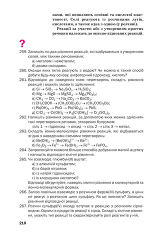 210
нами, які виявляють осн¼вні та кислотні влас
тивості. Солі реагують із розчинами лугів,
кислотами, а також одна з одною (у розчині).
Реакції за участю або з утворенням простих
речовин належать до окисно відновних реакцій.
?
259. Запишіть по два рівняння реакцій, які відбуваються з утворенням
солей, між такими речовинами:
а) металом і неметалом;
б) двома оксидами.
260. Оксиди яких типів реагують з водою? Чи можна в такий спосіб
добути будь яку основу, амфотерний гідроксид, кислоту?
261. Відповідно до наведених схем перетворень складіть рівняння
реакцій і вкажіть умови їх здійснення:
а) Si → SiO2 → Na2SiO3 → H2SiO3;
б) Mg → MgO → MgSO4 → Mg3(PO4)2;
в) СН4 → СО2 → Na2СO3 → ВаСО3;
г) СН3СООH → (СН3СОО)2Cu → (СН3СОО)2Ва;
ґ) Pb(OH)2 → PbO → Pb(NO3)2 → PbS;
д) CrCl3 → Cr(OH)3 → K3[Cr(OH)6] → Cr2(SO4)3.
262. Напишіть рівняння реакцій, за допомогою яких можна здійснити
такі перетворення речовин, утворених Купрумом:
сіль 1 → гідроксид → оксид → сіль 2 → сіль 3 → метал.
263. Складіть йонно молекулярні рівняння реакцій, які відбуваються
згідно з наведеними схемами перетворень:
а) Ве(OH)2 → [Ве(OH)4]2–
→ Ве2+
;
б) Fe2O3 → Fe3+
→ Fe(OH)3 → Fe3+
→ FePO4.
264. Запропонуйте якомога більше способів добування магній ацетату
і напишіть відповідні хімічні рівняння.
265. Чи взаємодіє плюмбум(ІІ) ацетат:
а) з алюміній сульфатом;
б) із барій нітратом;
в) із натрій гідроксидом;
г) із хлоридною кислотою?
Відповіді обґрунтуйте, наведіть хімічні рівняння в молекулярній та
йонно молекулярній формах.
266. Залізо повільно взаємодіє з розчином ферум(ІІІ) сульфату, а цинк
не реагує з розчином цинк сульфату. Як це пояснити? Запишіть
рівняння відповідної реакції.
267. Розчин сульфур(IV) оксиду вступає в реакцію з розчином сірко
водню. Одним із продуктів реакції є сірка. Складіть хімічне рівнян
ня, укажіть тип реакції та охарактеризуйте ролі реагентів у ній.
 