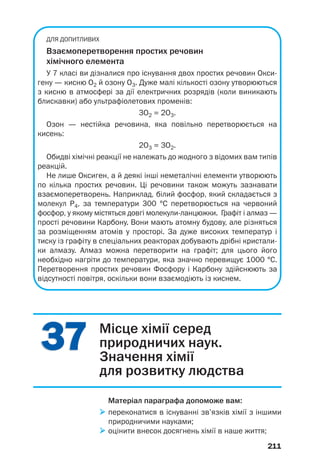211
3737
ДЛЯ ДОПИТЛИВИХ
Взаємоперетворення простих речовин
хімічного елемента
У 7 класі ви дізналися про існування двох простих речовин Окси
гену — кисню О2 й озону О3. Дуже малі кількості озону утворюються
з кисню в атмосфері за дії електричних розрядів (коли виникають
блискавки) або ультрафіолетових променів:
3О2 = 2О3.
Озон — нестійка речовина, яка повільно перетворюється на
кисень:
2О3 = 3О2.
Обидві хімічні реакції не належать до жодного з відомих вам типів
реакцій.
Не лише Оксиген, а й деякі інші неметалічні елементи утворюють
по кілька простих речовин. Ці речовини також можуть зазнавати
взаємоперетворень. Наприклад, білий фосфор, який складається з
молекул Р4, за температури 300 °С перетворюється на червоний
фосфор, у якому містяться довгі молекули ланцюжки. Графіт і алмаз —
прості речовини Карбону. Вони мають атомну будову, але різняться
за розміщенням атомів у просторі. За дуже високих температур і
тиску із графіту в спеціальних реакторах добувають дрібні кристали
ки алмазу. Алмаз можна перетворити на графіт; для цього його
необхідно нагріти до температури, яка значно перевищує 1000 °С.
Перетворення простих речовин Фосфору і Карбону здійснюють за
відсутності повітря, оскільки вони взаємодіють із киснем.
Місце хімії серед
природничих наук.
Значення хімії
для розвитку людства
Матеріал параграфа допоможе вам:
переконатися в існуванні зв’язків хімії з іншими
природничими науками;
оцінити внесок досягнень хімії в наше життя;
 