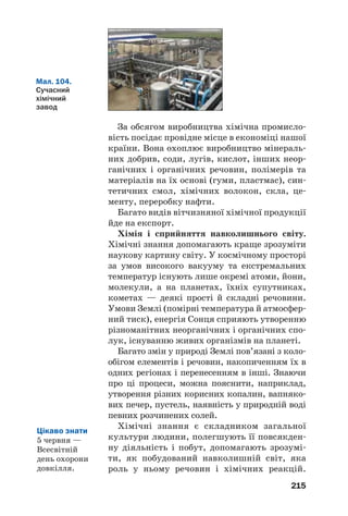 215
За обсягом виробництва хімічна промисло
вість посідає провідне місце в економіці нашої
країни. Вона охоплює виробництво мінераль
них добрив, соди, лугів, кислот, інших неор
ганічних і органічних речовин, полімерів та
матеріалів на їх основі (гуми, пластмас), син
тетичних смол, хімічних волокон, скла, це
менту, переробку нафти.
Багато видів вітчизняної хімічної продукції
йде на експорт.
Хімія і сприйняття навколишнього світу.
Хімічні знання допомагають краще зрозуміти
наукову картину світу. У космічному просторі
за умов високого вакууму та екстремальних
температур існують лише окремі атоми, йони,
молекули, а на планетах, їхніх супутниках,
кометах — деякі прості й складні речовини.
Умови Землі (помірні температура й атмосфер
ний тиск), енергія Сонця сприяють утворенню
різноманітних неорганічних і органічних спо
лук, існуванню живих організмів на планеті.
Багато змін у природі Землі пов’язані з коло
обігом елементів і речовин, накопиченням їх в
одних регіонах і перенесенням в інші. Знаючи
про ці процеси, можна пояснити, наприклад,
утворення різних корисних копалин, вапняко
вих печер, пустель, наявність у природній воді
певних розчинених солей.
Хімічні знання є складником загальної
культури людини, полегшують її повсякден
ну діяльність і побут, допомагають зрозумі
ти, як побудований навколишній світ, яка
роль у ньому речовин і хімічних реакцій.
Мал. 104.
Сучасний
хімічний
завод
Цікаво знати
5 червня —
Всесвітній
день охорони
довкілля.
 