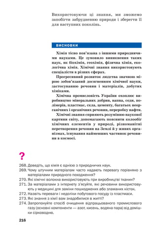 216
Використовуючи ці знання, ми зможемо
запобігти забрудненню природи і зберегти її
для наступних поколінь.
ВИСНОВКИ
Хімія тісно пов’язана з іншими природничи
ми науками. Це зумовило виникнення таких
наук, як біохімія, геохімія, фізична хімія, еко
логічна хімія. Хімічні знання використовують
спеціалісти в різних сферах.
Прогресивний розвиток людства значною мі
рою зобов’язаний досягненням хімічної науки,
застосуванню речовин і матеріалів, добутих
хіміками.
Хімічна промисловість України охоплює ви
робництво мінеральних добрив, вапна, соди, по
лімерів, пластмас, скла, цементу, багатьох неор
ганічних і органічних речовин, переробку нафти.
Хімічні знання сприяють розумінню наукової
картини світу, допомагають пояснити колообіг
хімічних елементів у природі, різноманітні
перетворення речовин на Землі й у живих орга
нізмах, існування найменших частинок речови
ни в космосі.
?
268. Доведіть, що хімія є однією з природничих наук.
269. Чому штучним матеріалам часто надають перевагу порівняно з
матеріалами природного походження?
270. Які хімічні волокна використовують при виробництві тканин?
271. За матеріалами з інтернету з’ясуйте, які речовини використову
ють у медицині для заміни пошкоджених або зламаних кісток.
272. Назвіть переваги і недоліки побутового посуду із пластмаси.
273. Які знання з хімії вам знадобилися в житті?
274. Запропонуйте спосіб очищення відпрацьованого промислового
газу (основні компоненти — азот, кисень, водяна пара) від доміш
ки сірководню.
 